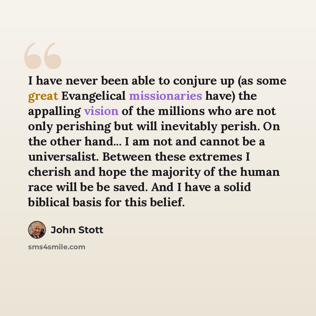 “I have never been able to conjure up (as some great Evangelical missionaries have) the appalling vision of the millions who are not only perishing but will inevitably perish. On the other hand... I am not and cannot be a universalist. Between these extremes I cherish and hope the majority of the…” quote by John Stott