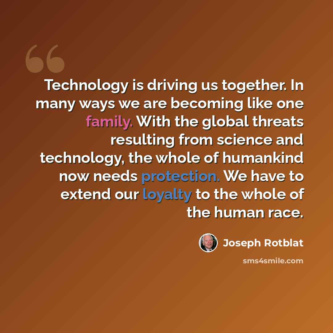 “Technology is driving us together. In many ways we are becoming like one family. With the global threats resulting from science and technology, the whole of humankind now needs protection. We have to extend our loyalty to the whole of the human race.” quote by Joseph Rotblat