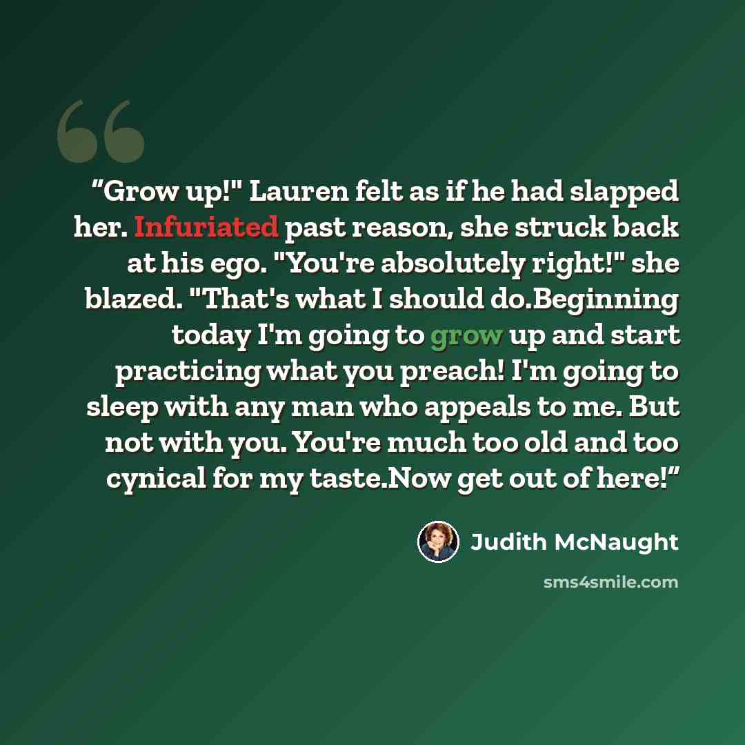 “Grow up!" Lauren felt as if he had slapped her. Infuriated past reason, she struck back at his ego. "You're absolutely right!" she blazed. "That's what I should do.Beginning today I'm going to grow up and start practicing what you preach! I'm going to sleep with any man who appeals to me. But not…” quote by Judith McNaught