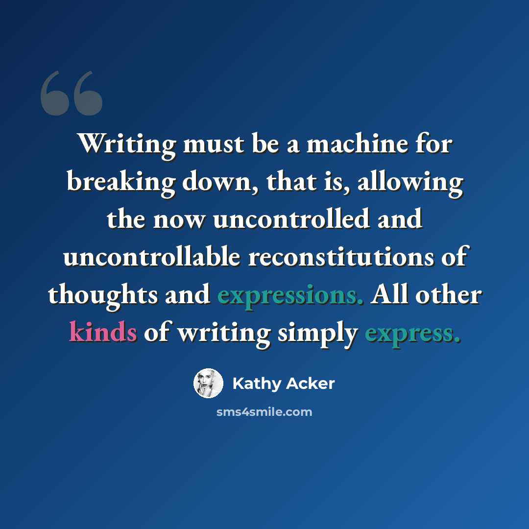 “Writing must be a machine for breaking down, that is, allowing the now uncontrolled and uncontrollable reconstitutions of thoughts and expressions. All other kinds of writing simply express.” quote by Kathy Acker