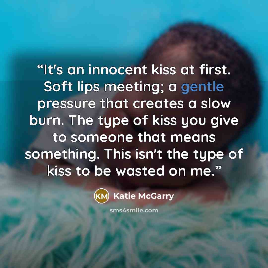 “It's an innocent kiss at first. Soft lips meeting; a gentle pressure that creates a slow burn. The type of kiss you give to someone that means something. This isn't the type of kiss to be wasted on me.” quote by Katie McGarry