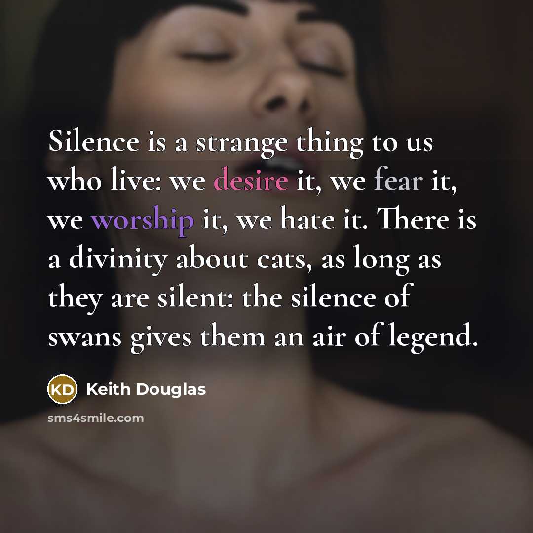 “Silence is a strange thing to us who live: we desire it, we fear it, we worship it, we hate it. There is a divinity about cats, as long as they are silent: the silence of swans gives them an air of legend.” quote by Keith Douglas