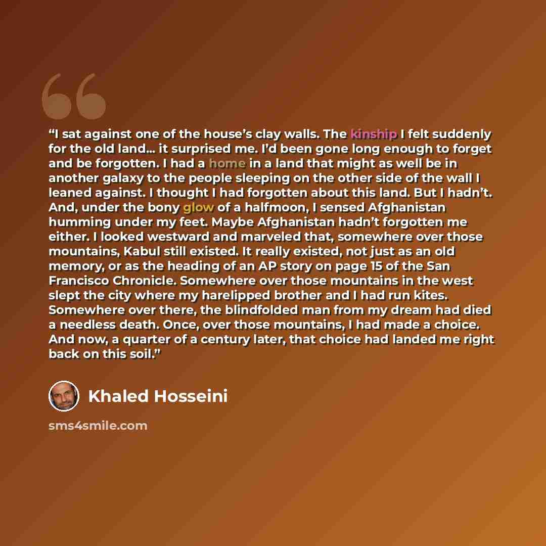 “I sat against one of the house’s clay walls. The kinship I felt suddenly for the old land... it surprised me. I’d been gone long enough to forget and be forgotten. I had a home in a land that might as well be in another galaxy to the people sleeping on the other side of the wall I leaned against…” quote by Khaled Hosseini