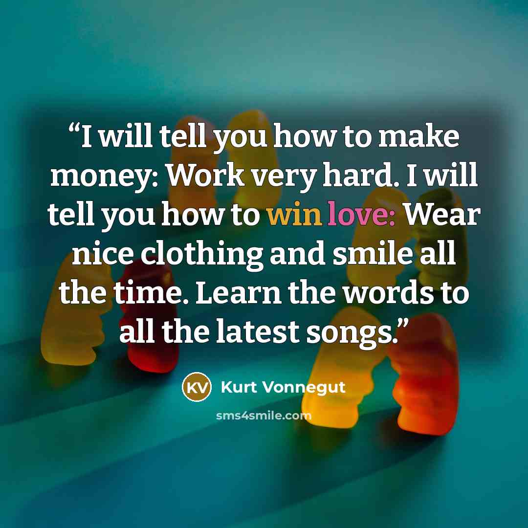 “I will tell you how to make money: Work very hard. I will tell you how to win love: Wear nice clothing and smile all the time. Learn the words to all the latest songs.” quote by Kurt Vonnegut
