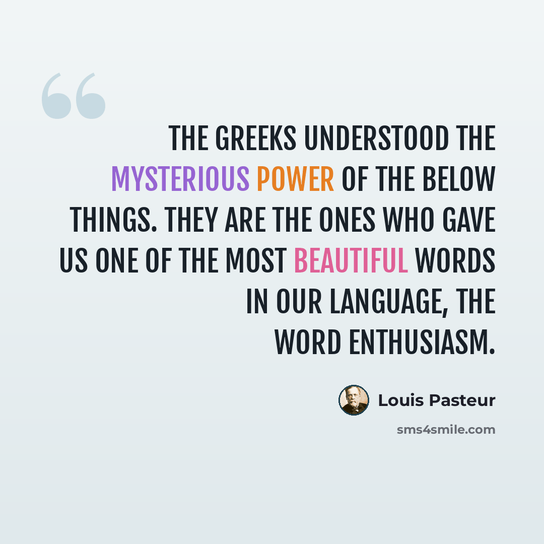 “The Greeks understood the mysterious power of the below things. They are the ones who gave us one of the most beautiful words in our language, the word enthusiasm.” quote by Louis Pasteur