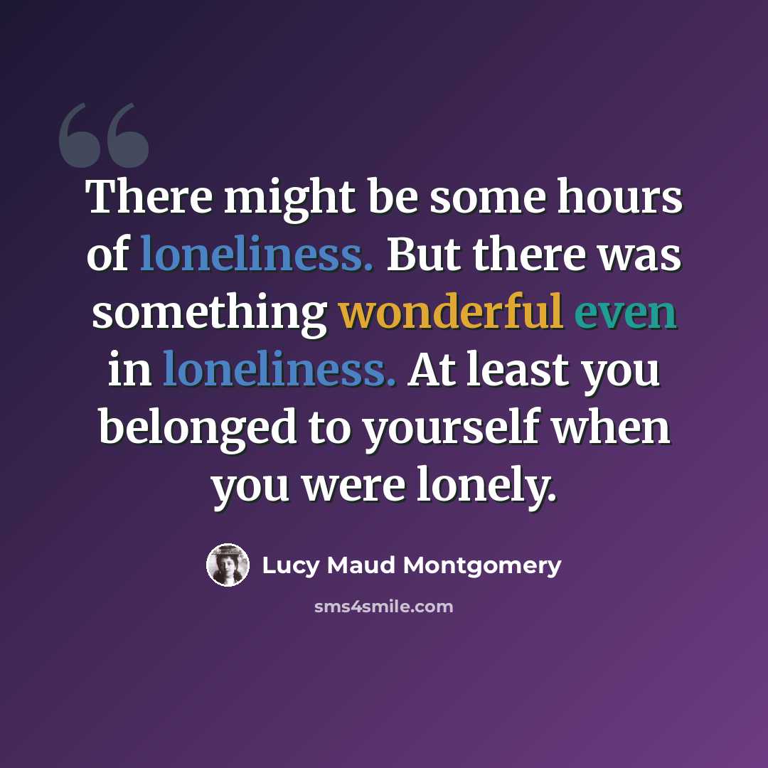 “There might be some hours of loneliness. But there was something wonderful even in loneliness. At least you belonged to yourself when you were lonely.” quote by Lucy Maud Montgomery