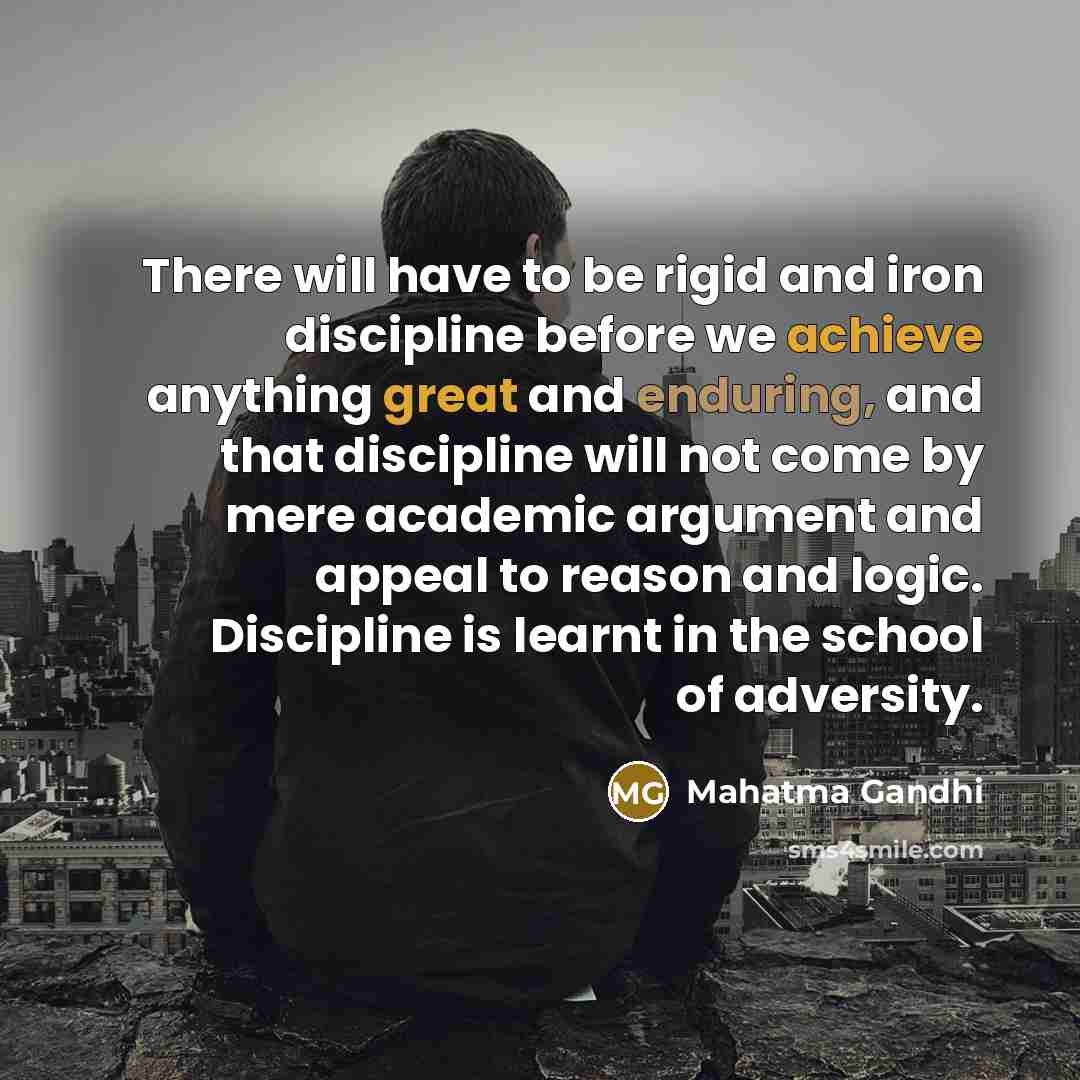 “There will have to be rigid and iron discipline before we achieve anything great and enduring, and that discipline will not come by mere academic argument and appeal to reason and logic. Discipline is learnt in the school of adversity.” quote by Mahatma Gandhi