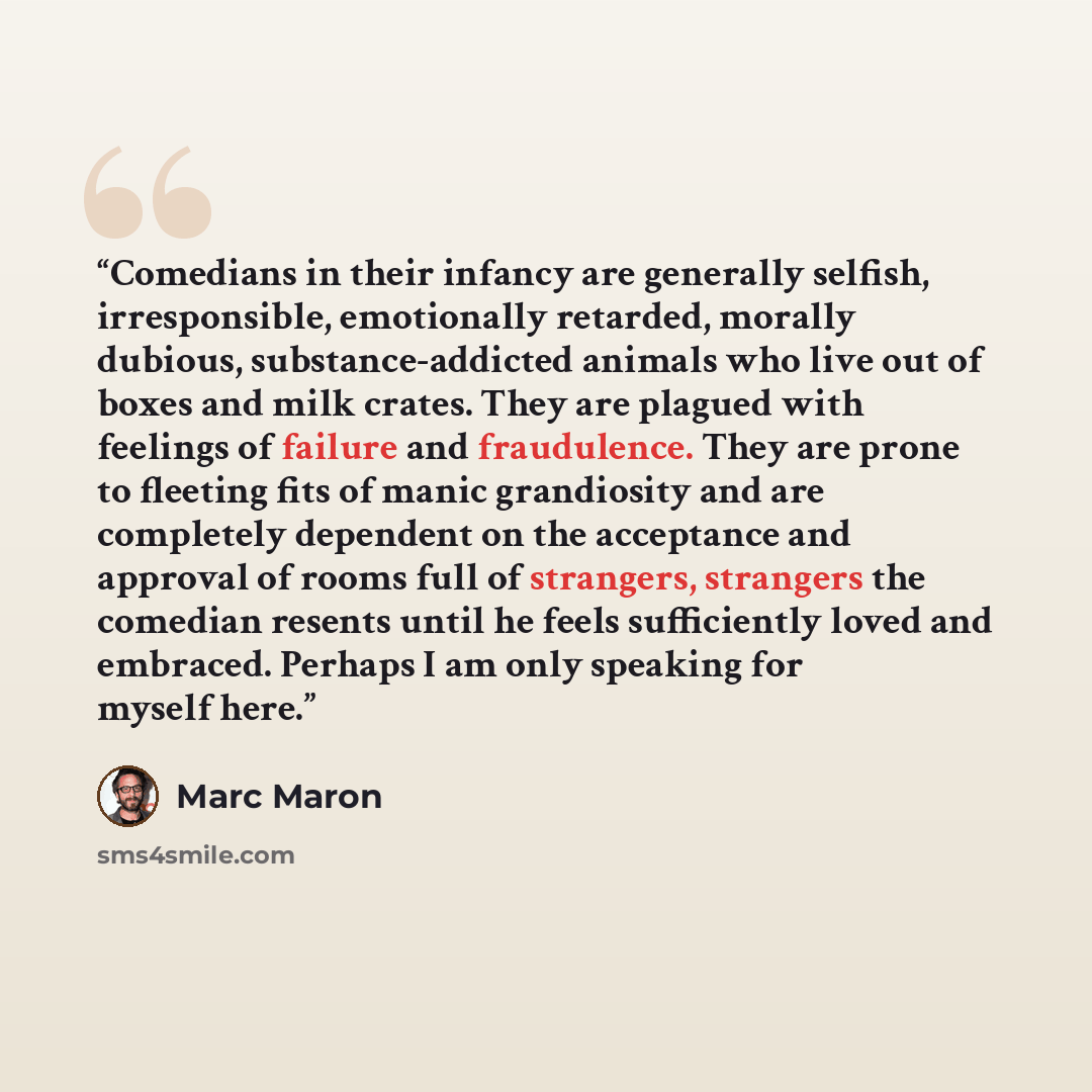 “Comedians in their infancy are generally selfish, irresponsible, emotionally retarded, morally dubious, substance-addicted animals who live out of boxes and milk crates. They are plagued with feelings of failure and fraudulence. They are prone to fleeting fits of manic grandiosity and are…” quote by Marc Maron