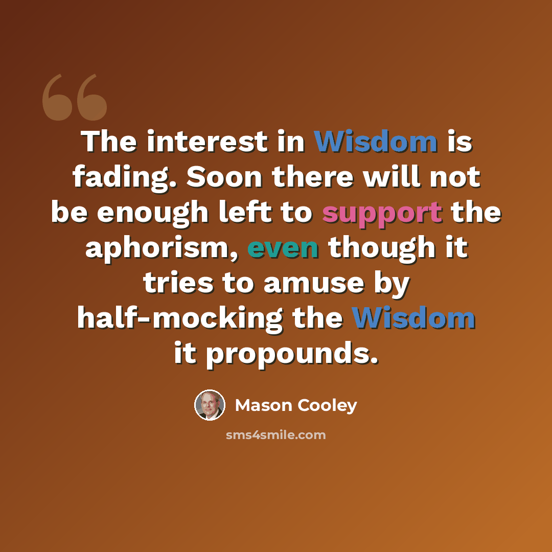 “The interest in Wisdom is fading. Soon there will not be enough left to support the aphorism, even though it tries to amuse by half-mocking the Wisdom it propounds.” quote by Mason Cooley