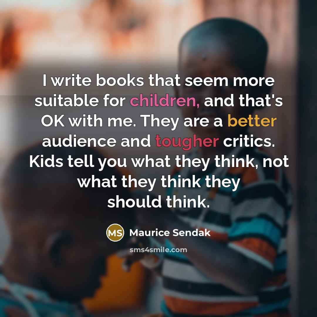 “I write books that seem more suitable for children, and that's OK with me. They are a better audience and tougher critics. Kids tell you what they think, not what they think they should think.” quote by Maurice Sendak