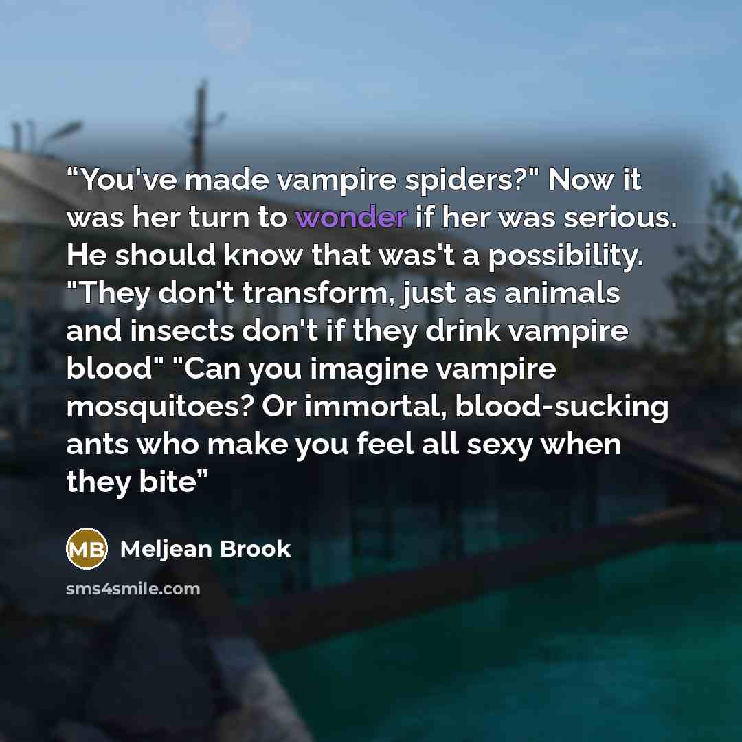 “You've made vampire spiders?" Now it was her turn to wonder if her was serious. He should know that was't a possibility. "They don't transform, just as animals and insects don't if they drink vampire blood" "Can you imagine vampire mosquitoes? Or immortal, blood-sucking ants who make you feel all…” quote by Meljean Brook