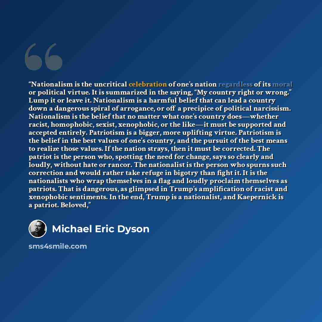 “Nationalism is the uncritical celebration of one’s nation regardless of its moral or political virtue. It is summarized in the saying, “My country right or wrong.” Lump it or leave it. Nationalism is a harmful belief that can lead a country down a dangerous spiral of arrogance, or off a precipice…” quote by Michael Eric Dyson