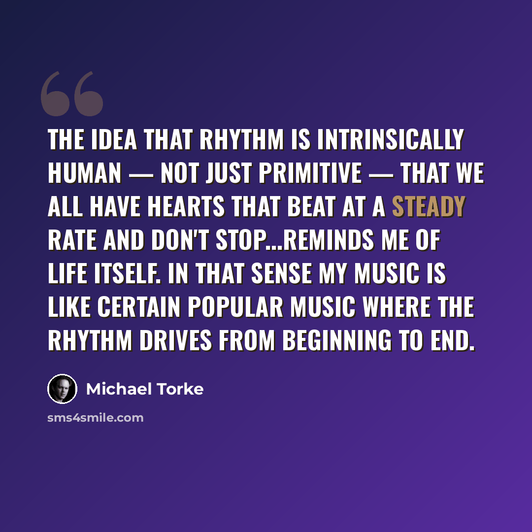 “The idea that rhythm is intrinsically human — not just primitive — that we all have hearts that beat at a steady rate and don't stop...reminds me of life itself. In that sense my music is like certain popular music where the rhythm drives from beginning to end.” quote by Michael Torke