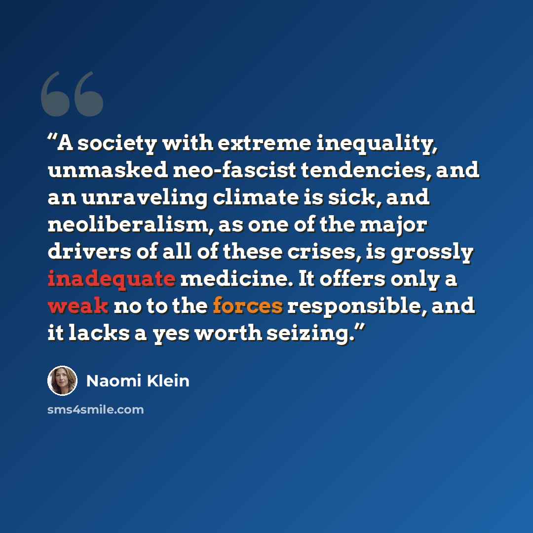 “A society with extreme inequality, unmasked neo-fascist tendencies, ​and an unraveling climate is sick, and neoliberalism, as one of the major drivers of all of these crises, is grossly inadequate medicine. It offers only a weak no to the forces responsible, and it lacks a yes worth seizing.” quote by Naomi Klein