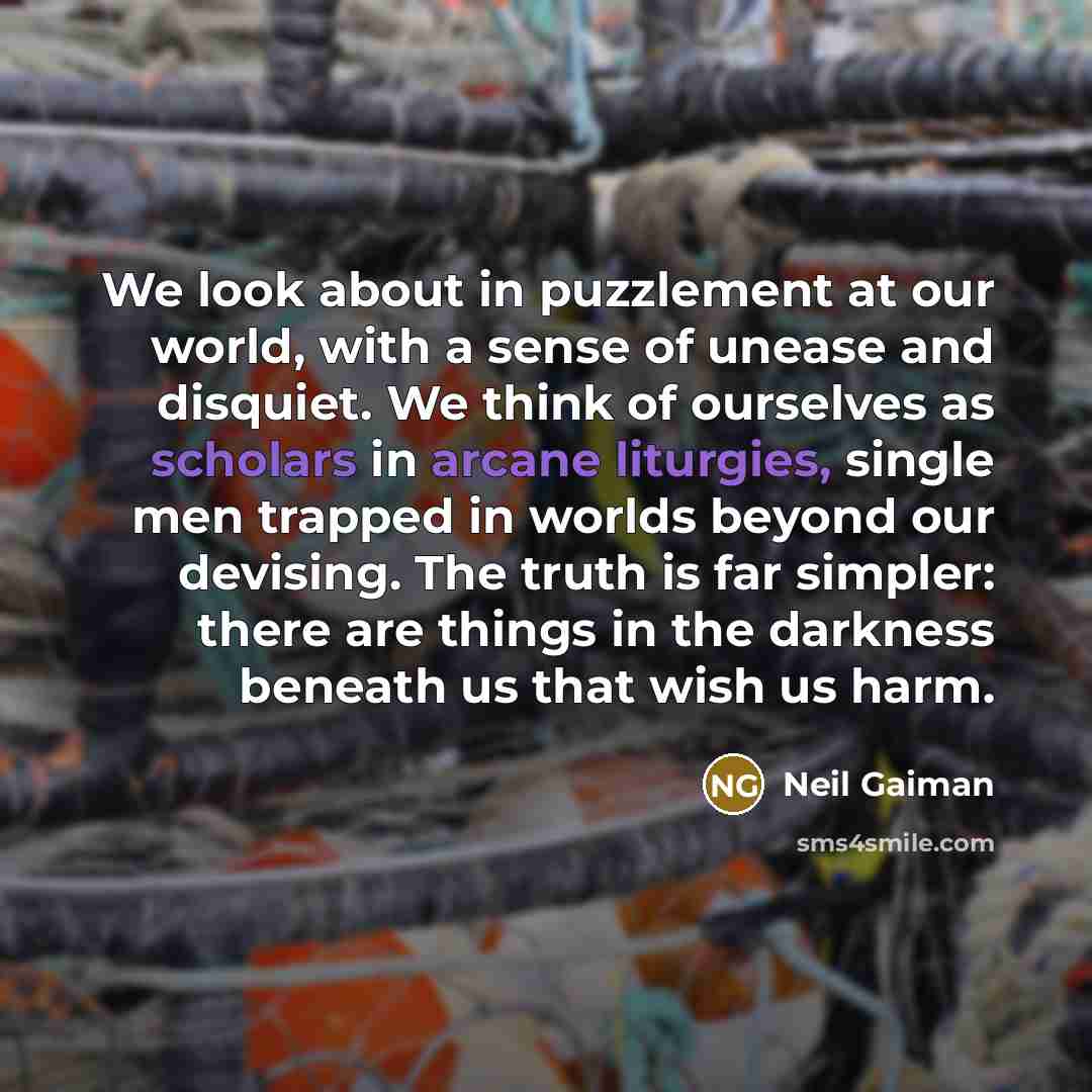 “We look about in puzzlement at our world, with a sense of unease and disquiet. We think of ourselves as scholars in arcane liturgies, single men trapped in worlds beyond our devising. The truth is far simpler: there are things in the darkness beneath us that wish us harm.” quote by Neil Gaiman