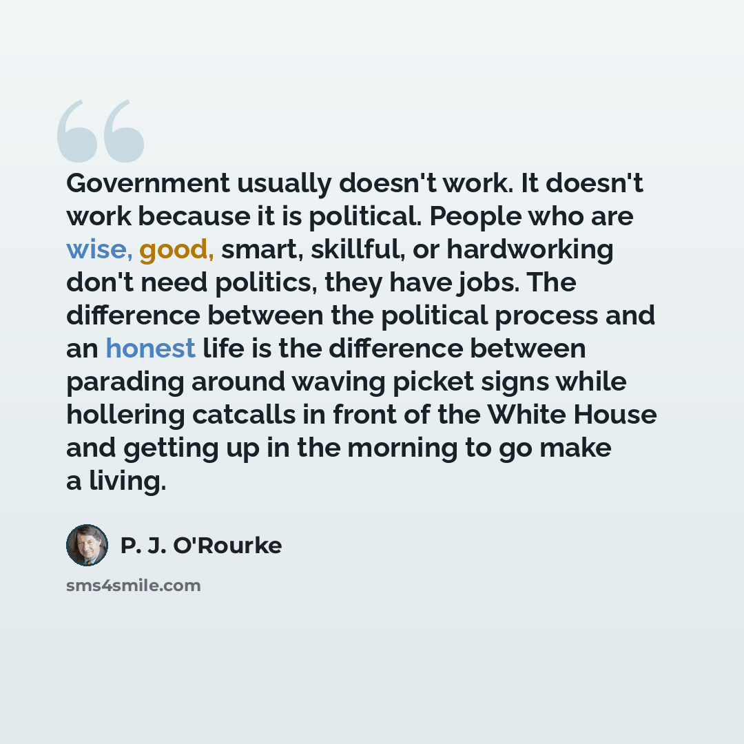 “Government usually doesn't work. It doesn't work because it is political. People who are wise, good, smart, skillful, or hardworking don't need politics, they have jobs. The difference between the political process and an honest life is the difference between parading around waving picket signs…” quote by P. J. O'Rourke