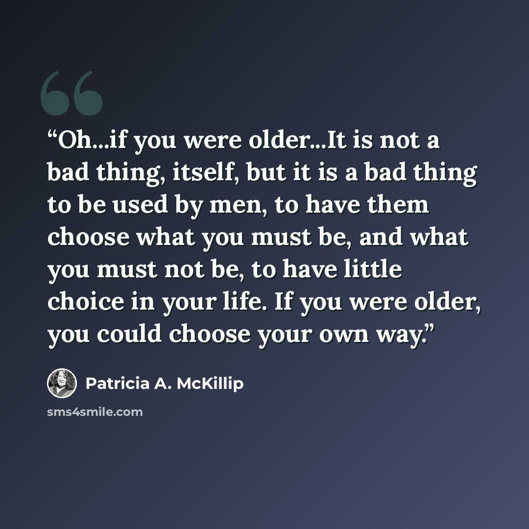 “Oh...if you were older...It is not a bad thing, itself, but it is a bad thing to be used by men, to have them choose what you must be, and what you must not be, to have little choice in your life. If you were older, you could choose your own way.” quote by Patricia A. McKillip