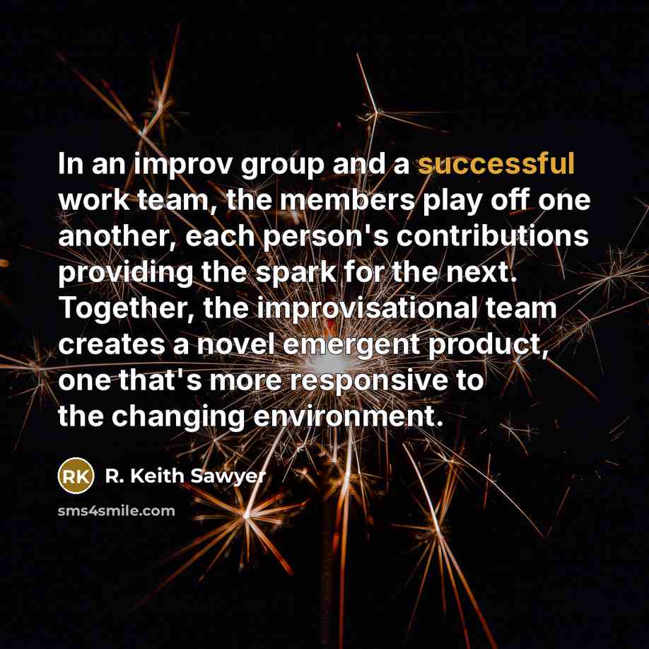 “In an improv group and a successful work team, the members play off one another, each person's contributions providing the spark for the next. Together, the improvisational team creates a novel emergent product, one that's more responsive to the changing environment.” quote by R. Keith Sawyer