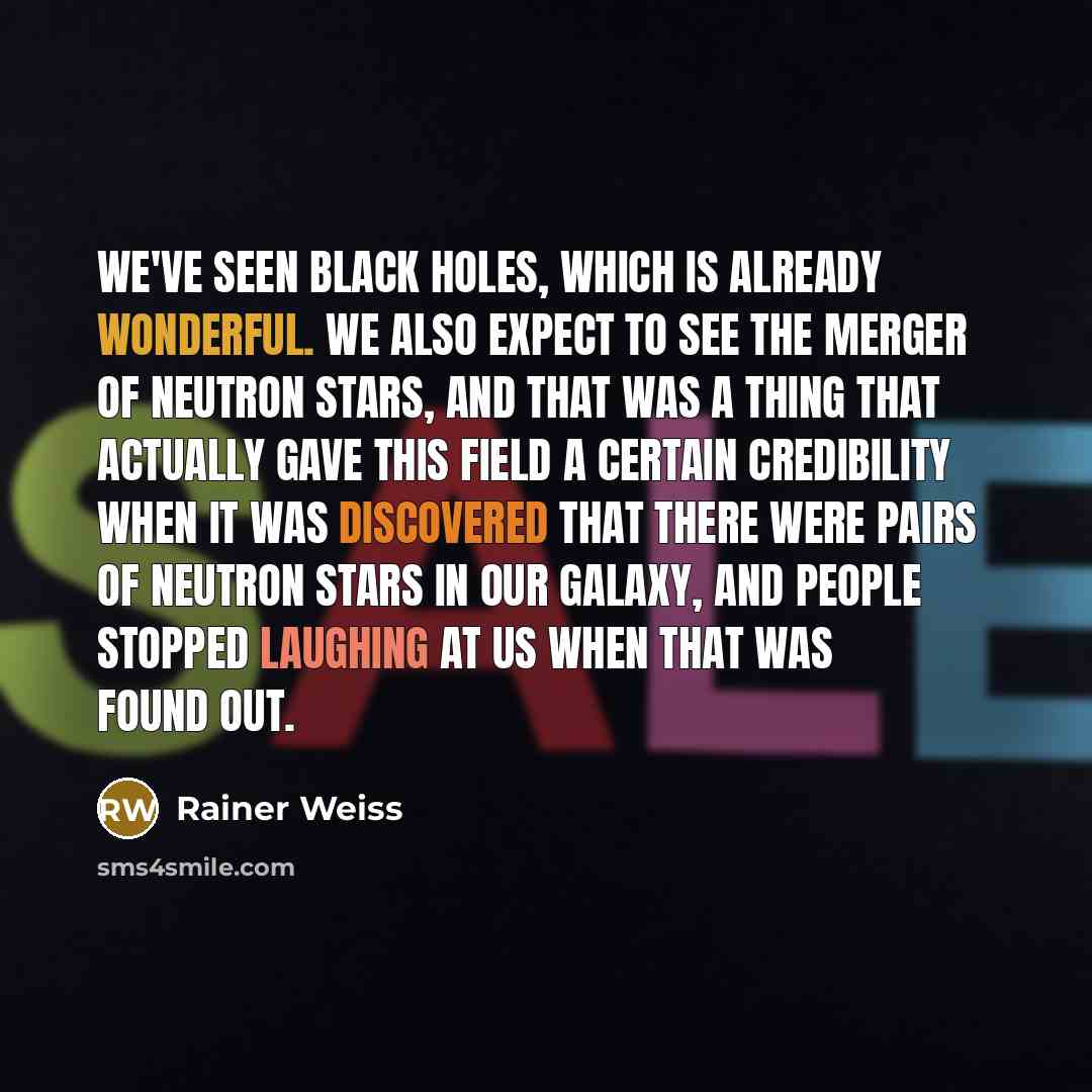 “We've seen black holes, which is already wonderful. We also expect to see the merger of neutron stars, and that was a thing that actually gave this field a certain credibility when it was discovered that there were pairs of neutron stars in our galaxy, and people stopped laughing at us when that…” quote by Rainer Weiss