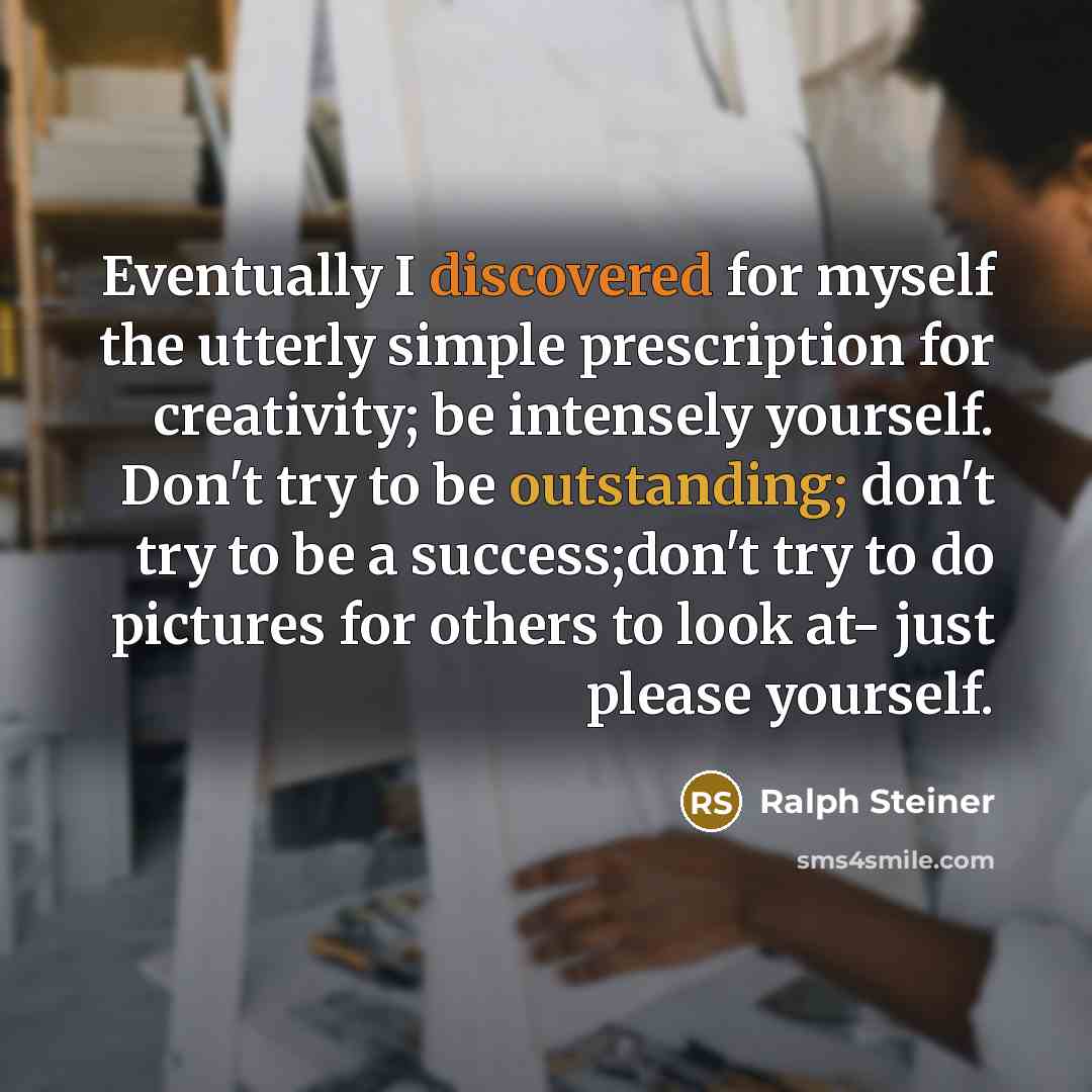 “Eventually I discovered for myself the utterly simple prescription for creativity; be intensely yourself. Don't try to be outstanding; don't try to be a success;don't try to do pictures for others to look at- just please yourself.” quote by Ralph Steiner