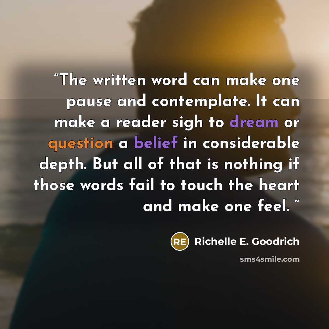 “The written word can make one pause and contemplate. It can make a reader sigh to dream or question a belief in considerable depth. But all of that is nothing if those words fail to touch the heart and make one feel.” quote by Richelle E. Goodrich