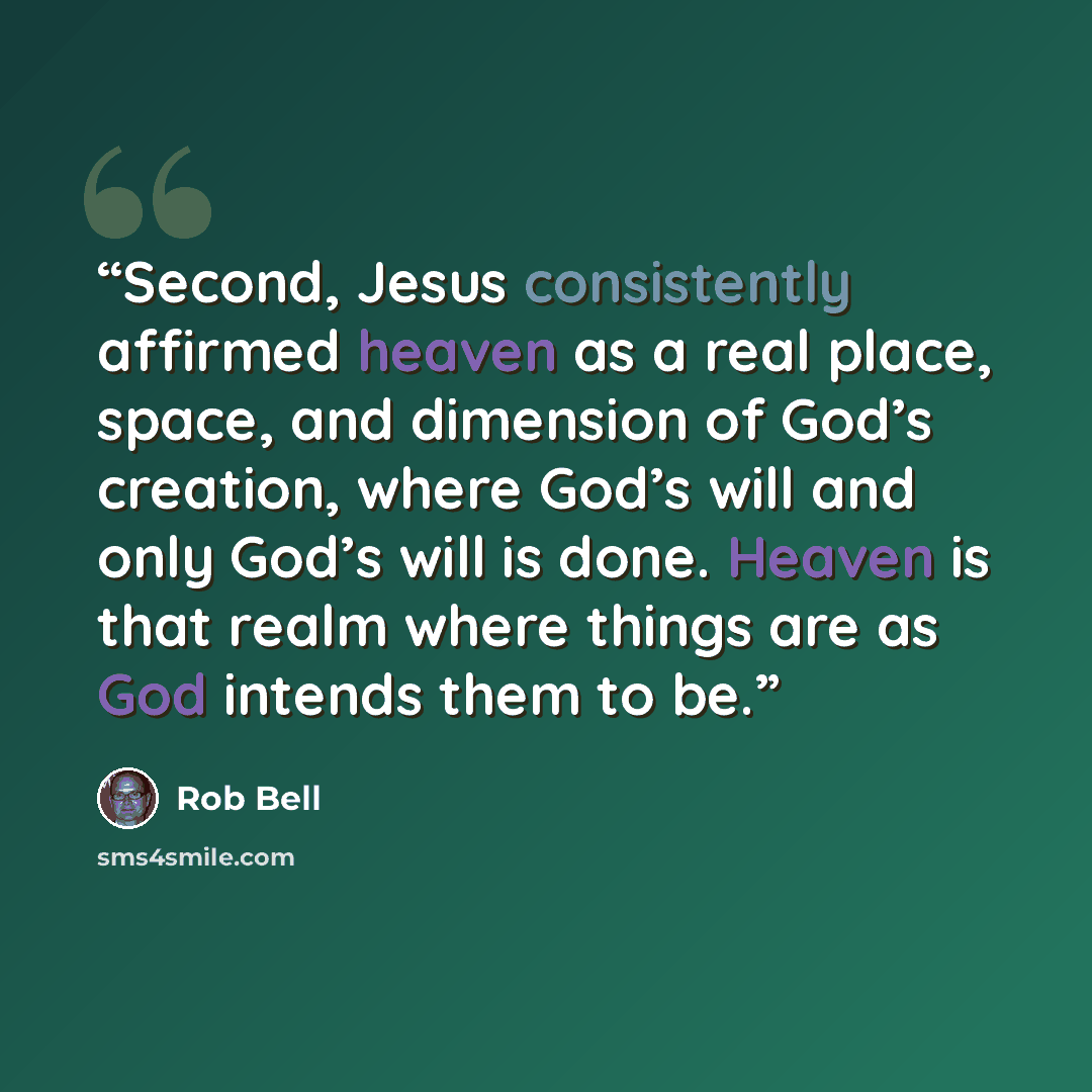 “Second, Jesus consistently affirmed heaven as a real place, space, and dimension of God’s creation, where God’s will and only God’s will is done. Heaven is that realm where things are as God intends them to be.” quote by Rob Bell