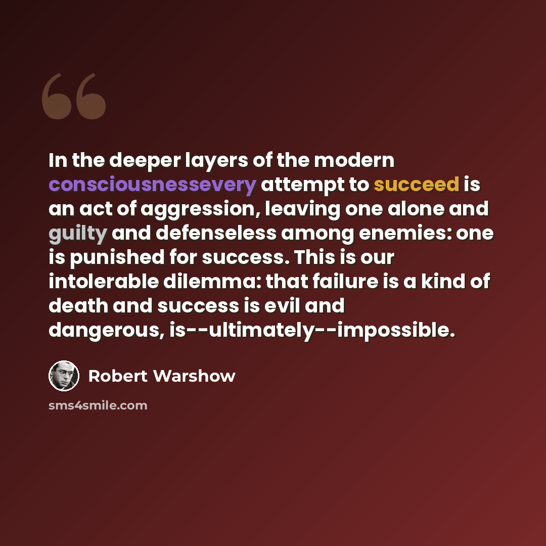 “In the deeper layers of the modern consciousnessevery attempt to succeed is an act of aggression, leaving one alone and guilty and defenseless among enemies: one is punished for success. This is our intolerable dilemma: that failure is a kind of death and success is evil and dangerous…” quote by Robert Warshow