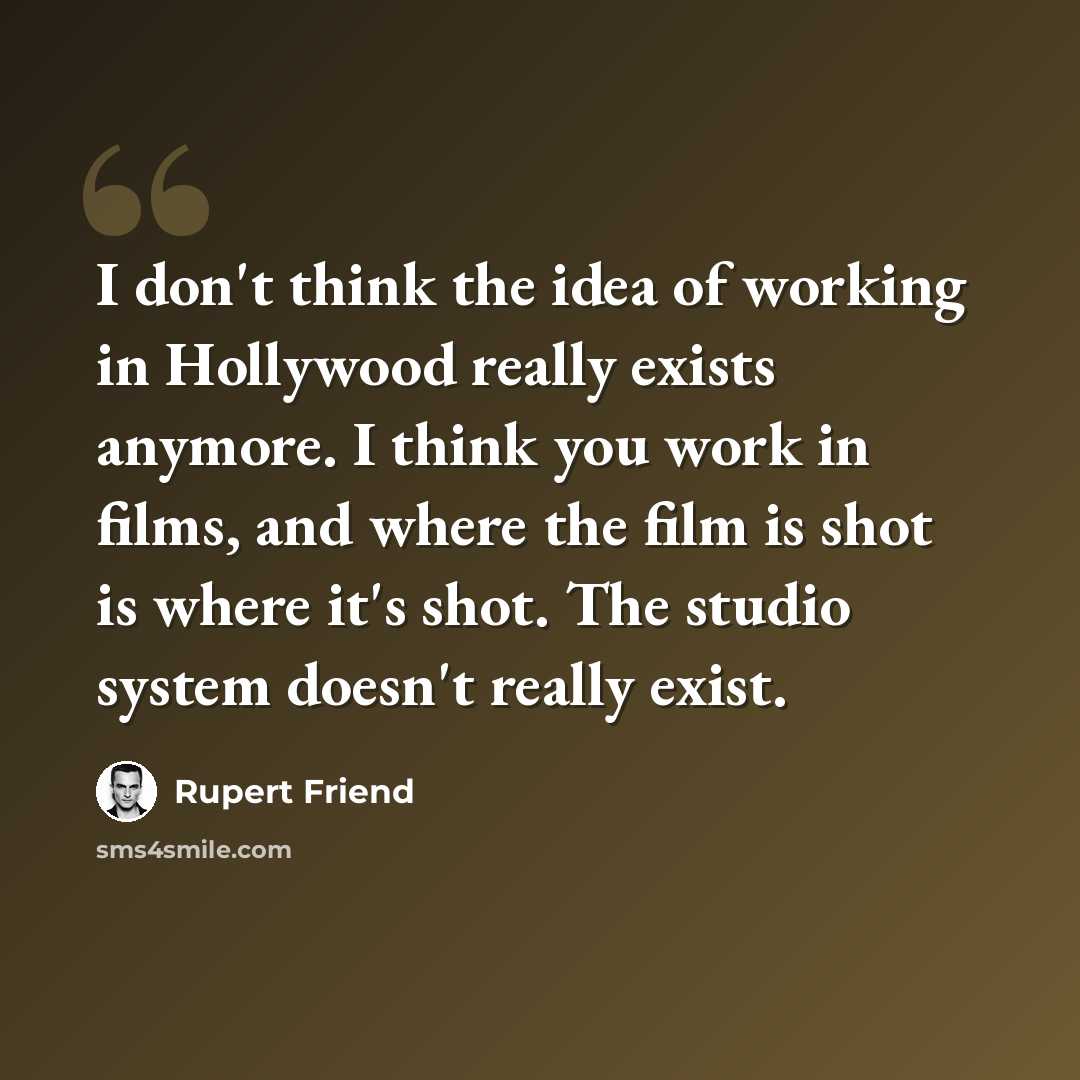 “I don't think the idea of working in Hollywood really exists anymore. I think you work in films, and where the film is shot is where it's shot. The studio system doesn't really exist.” quote by Rupert Friend