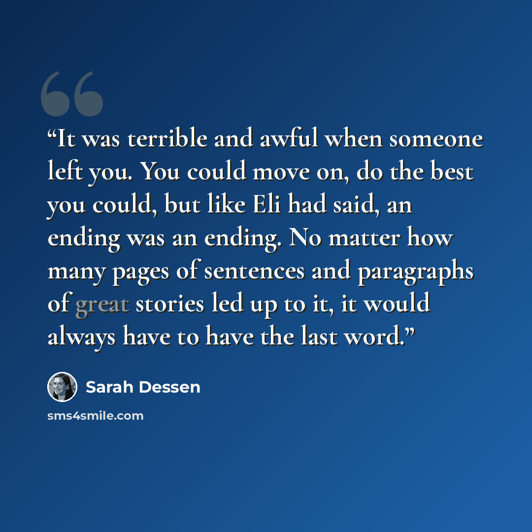 “It was terrible and awful when someone left you. You could move on, do the best you could, but like Eli had said, an ending was an ending. No matter how many pages of sentences and paragraphs of great stories led up to it, it would always have to have the last word.” quote by Sarah Dessen