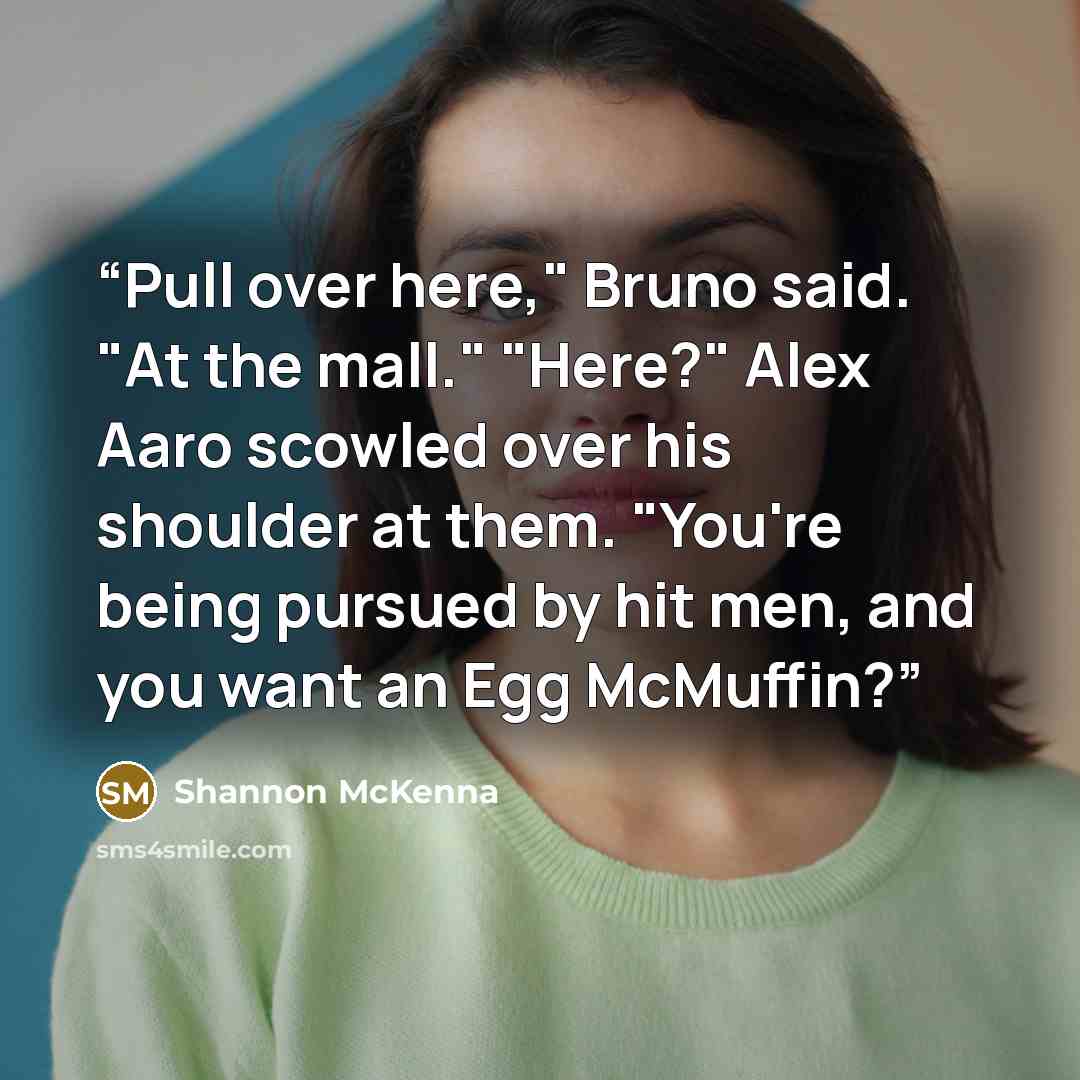“Pull over here," Bruno said. "At the mall." "Here?" Alex Aaro scowled over his shoulder at them. "You're being pursued by hit men, and you want an Egg McMuffin?” quote by Shannon McKenna