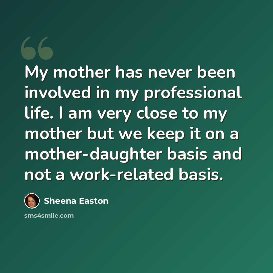“My mother has never been involved in my professional life. I am very close to my mother but we keep it on a mother-daughter basis and not a work-related basis.” quote by Sheena Easton