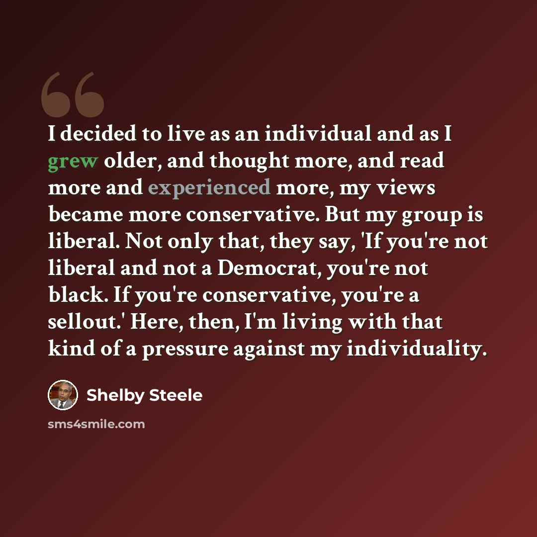 “I decided to live as an individual and as I grew older, and thought more, and read more and experienced more, my views became more conservative. But my group is liberal. Not only that, they say, 'If you're not liberal and not a Democrat, you're not black. If you're conservative, you're a sellout.'…” quote by Shelby Steele