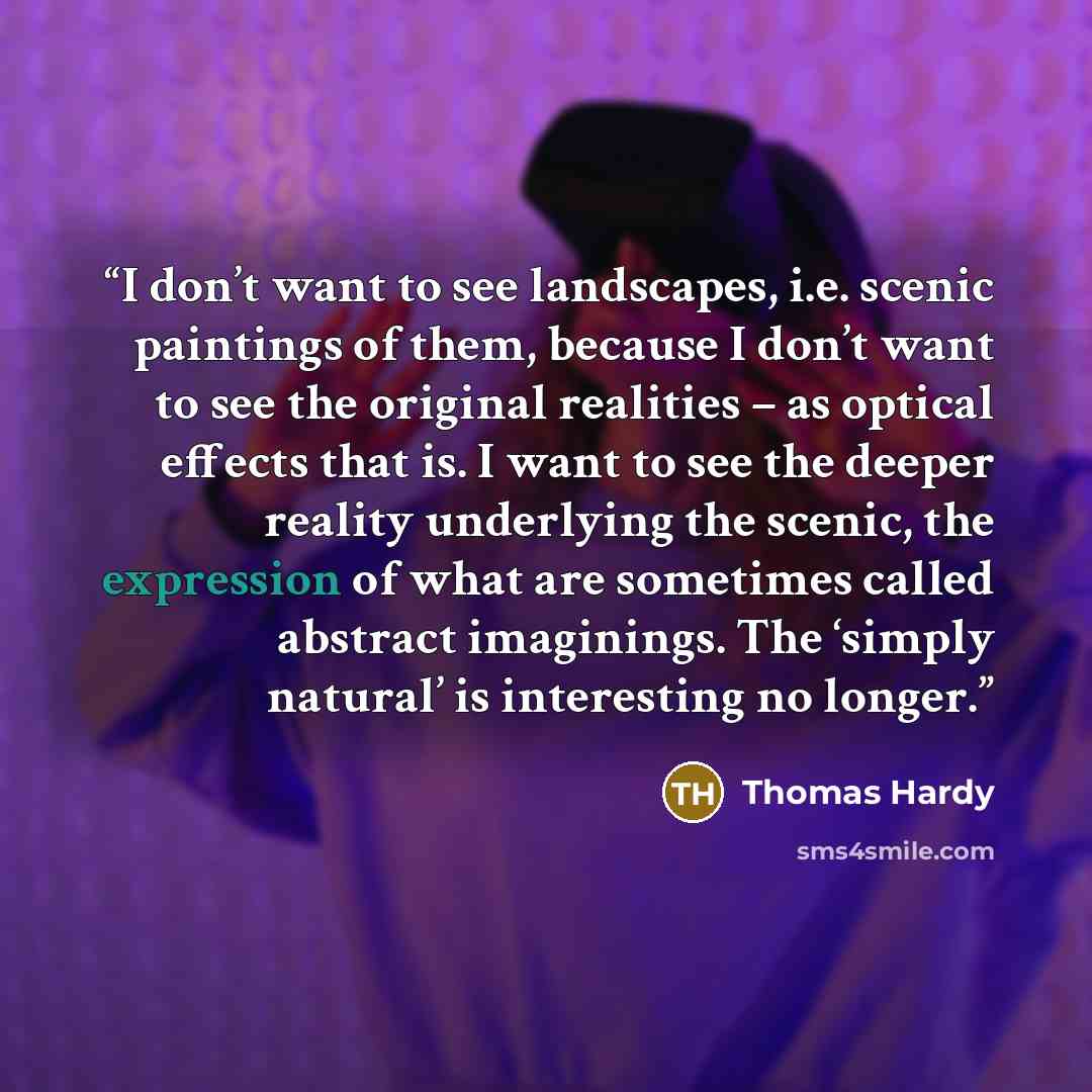 “I don’t want to see landscapes, i.e. scenic paintings of them, because I don’t want to see the original realities – as optical effects that is. I want to see the deeper reality underlying the scenic, the expression of what are sometimes called abstract imaginings. The ‘simply natural’ is…” quote by Thomas Hardy