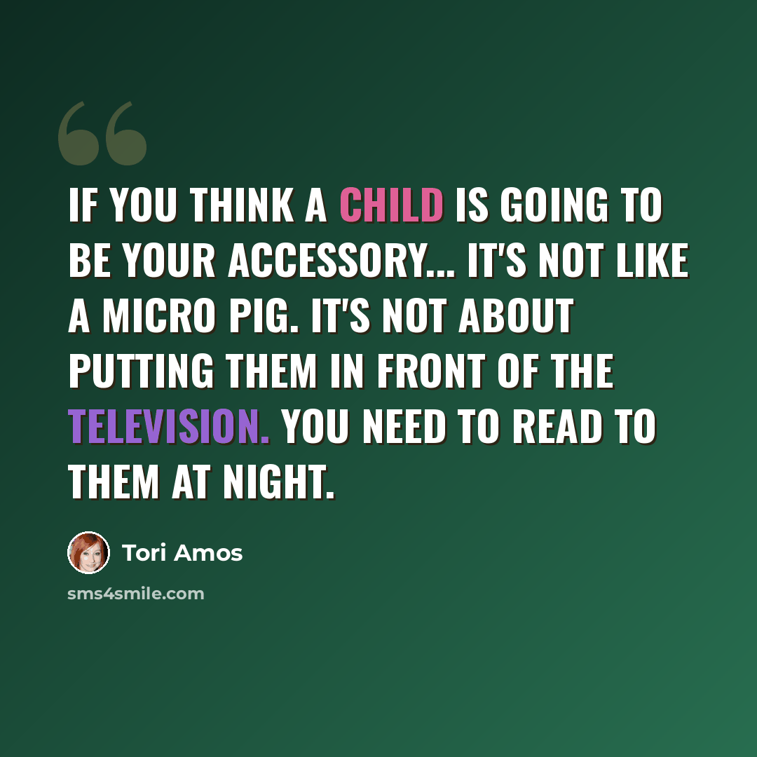 “If you think a child is going to be your accessory... it's not like a micro pig. It's not about putting them in front of the television. You need to read to them at night.” quote by Tori Amos