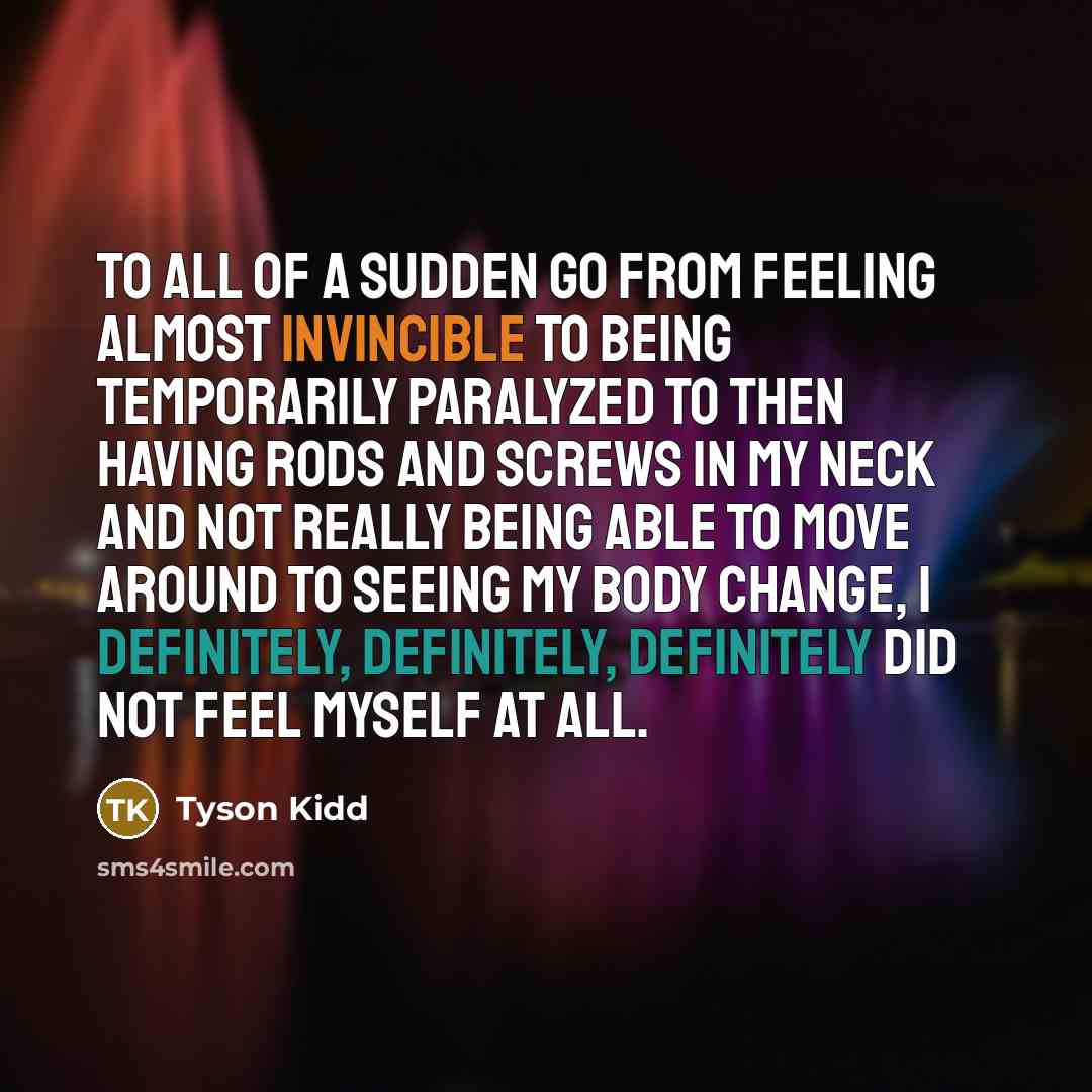 “To all of a sudden go from feeling almost invincible to being temporarily paralyzed to then having rods and screws in my neck and not really being able to move around to seeing my body change, I definitely, definitely, definitely did not feel myself at all.” quote by Tyson Kidd