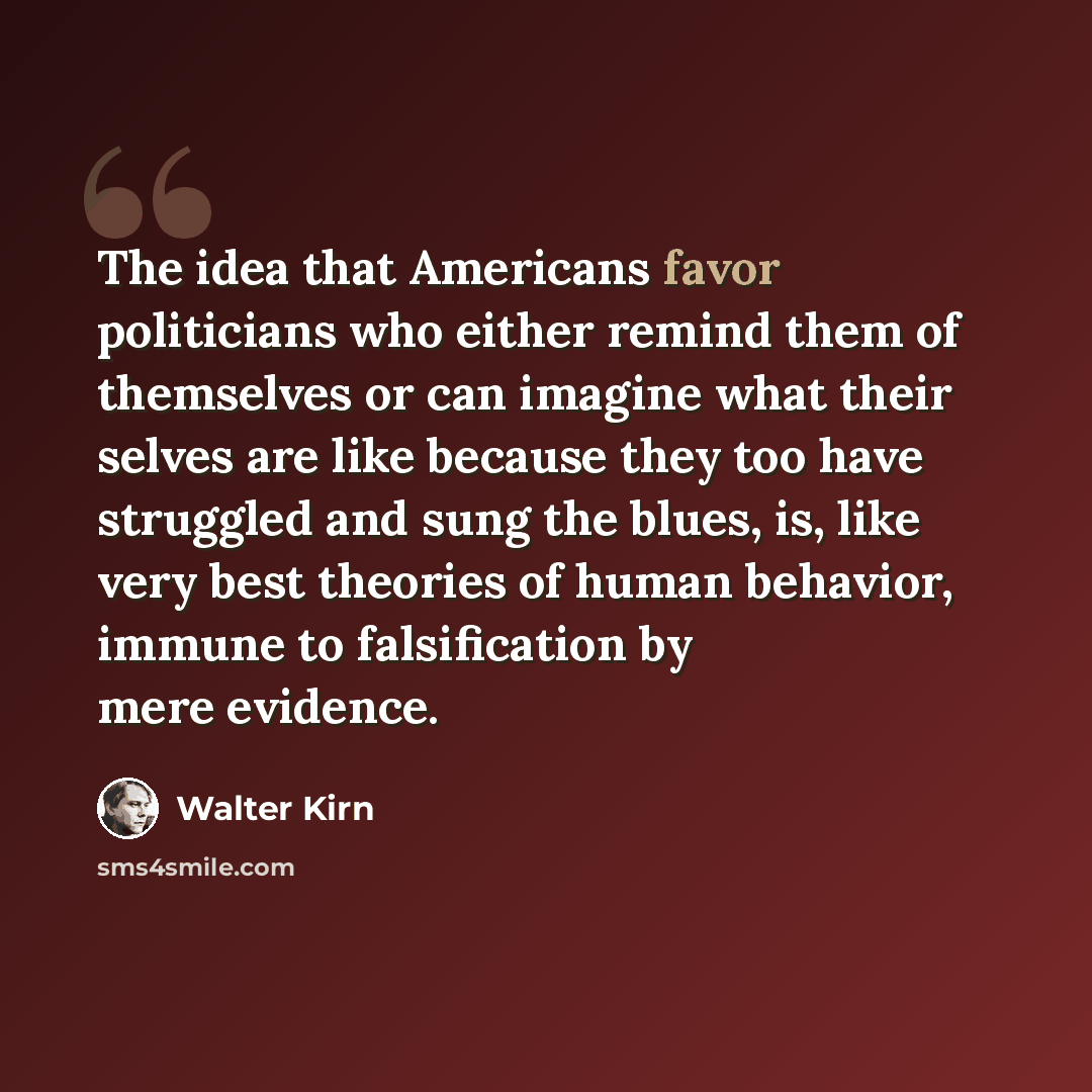 “The idea that Americans favor politicians who either remind them of themselves or can imagine what their selves are like because they too have struggled and sung the blues, is, like very best theories of human behavior, immune to falsification by mere evidence.” quote by Walter Kirn