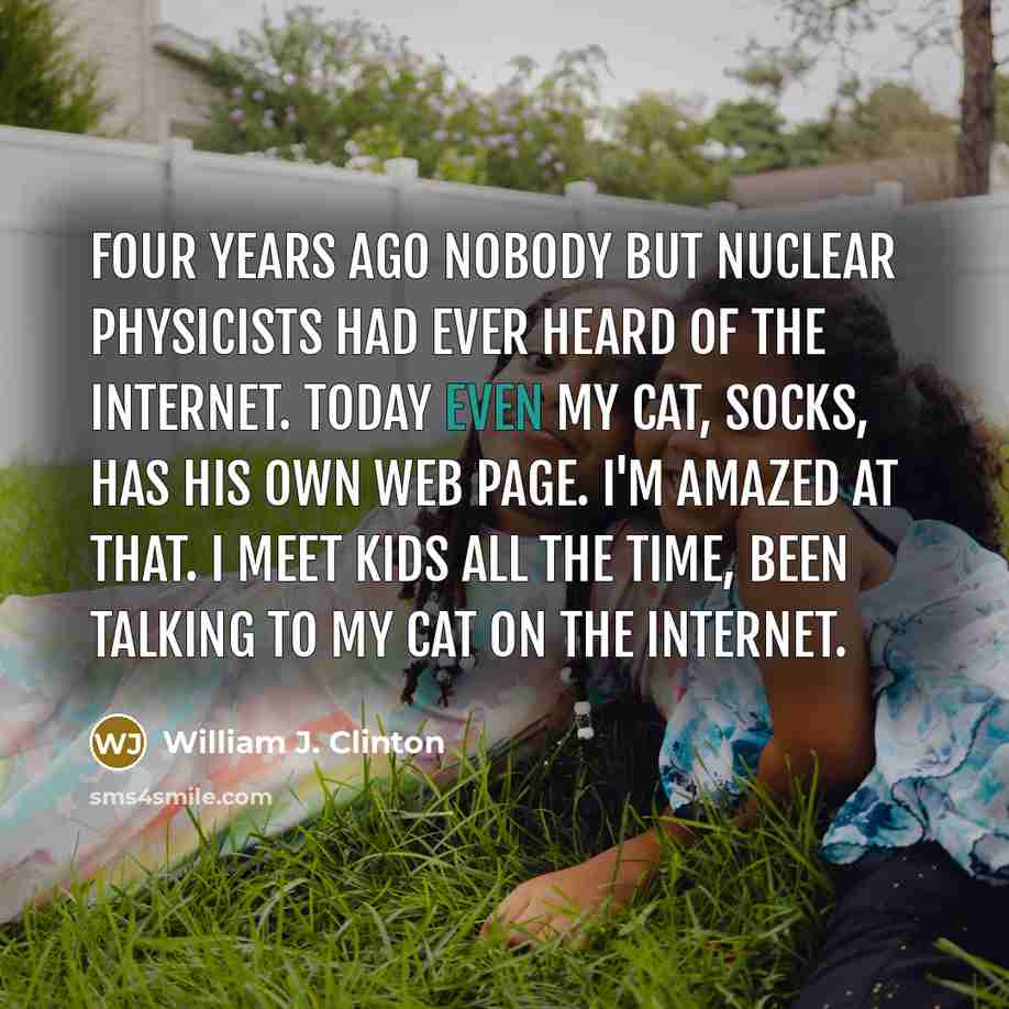 “Four years ago nobody but nuclear physicists had ever heard of the Internet. Today even my cat, Socks, has his own web page. I'm amazed at that. I meet kids all the time, been talking to my cat on the Internet.” quote by William J. Clinton