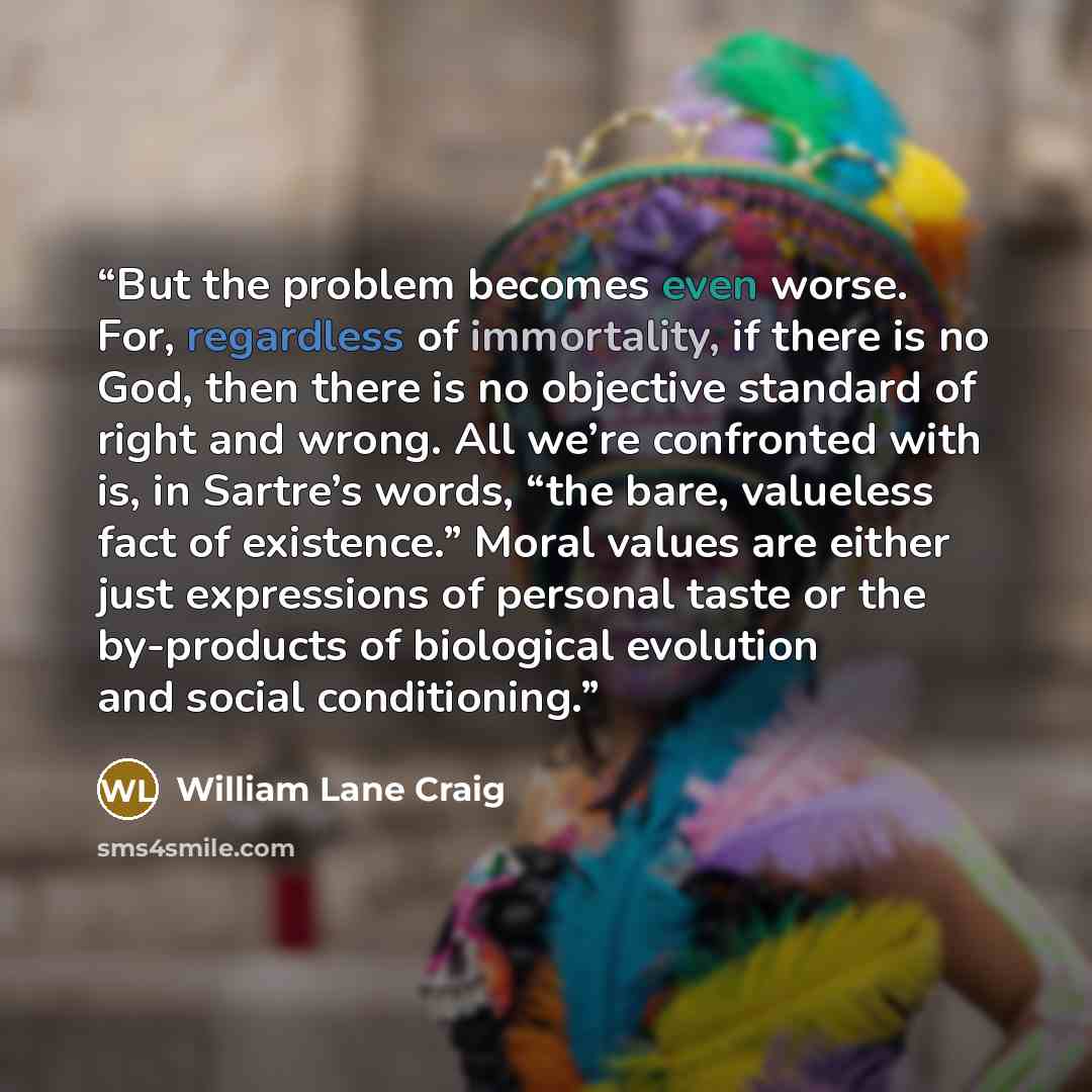 “But the problem becomes even worse. For, regardless of immortality, if there is no God, then there is no objective standard of right and wrong. All we’re confronted with is, in Sartre’s words, “the bare, valueless fact of existence.” Moral values are either just expressions of personal taste or…” quote by William Lane Craig