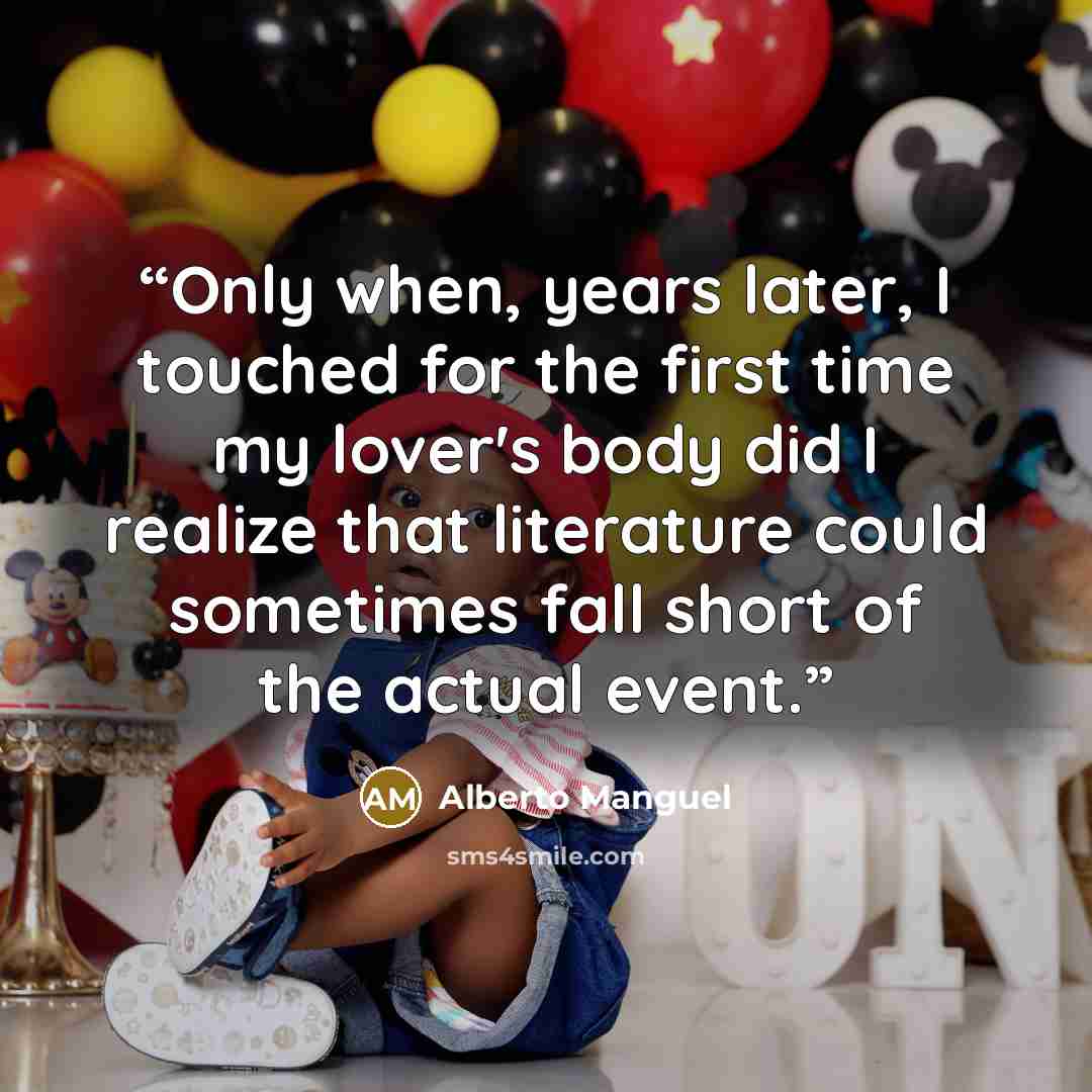 “Only when, years later, I touched for the first time my lover's body did I realize that literature could sometimes fall short of the actual event.” quote by Alberto Manguel