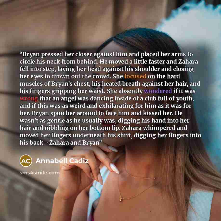 “Bryan pressed her closer against him and placed her arms to circle his neck from behind. He moved a little faster and Zahara fell into step, laying her head against his shoulder and closing her eyes to drown out the crowd. She focused on the hard muscles of Bryan’s chest, his heated breath against…” quote by Annabell Cadiz