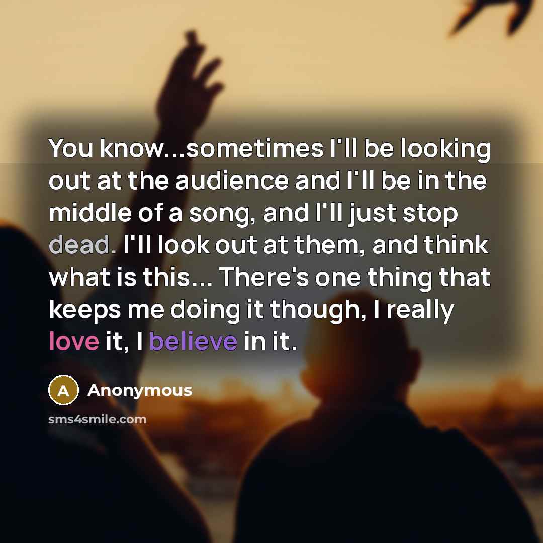 “You know...sometimes I'll be looking out at the audience and I'll be in the middle of a song, and I'll just stop dead. I'll look out at them, and think what is this... There's one thing that keeps me doing it though, I really love it, I believe in it.” quote by Anonymous