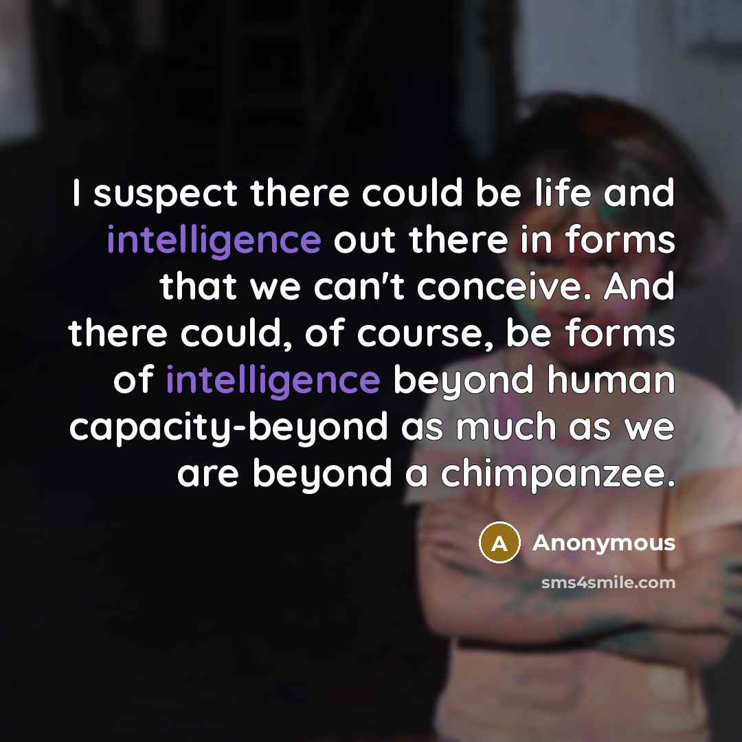 “I suspect there could be life and intelligence out there in forms that we can't conceive. And there could, of course, be forms of intelligence beyond human capacity-beyond as much as we are beyond a chimpanzee.” quote by Anonymous