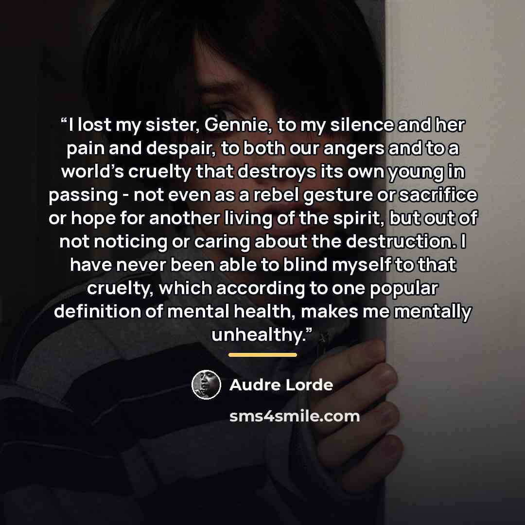 “I lost my sister, Gennie, to my silence and her pain and despair, to both our angers and to a world’s cruelty that destroys its own young in passing - not even as a rebel gesture or sacrifice or hope for another living of the spirit, but out of not noticing or caring about the destruction. I have…” quote by Audre Lorde