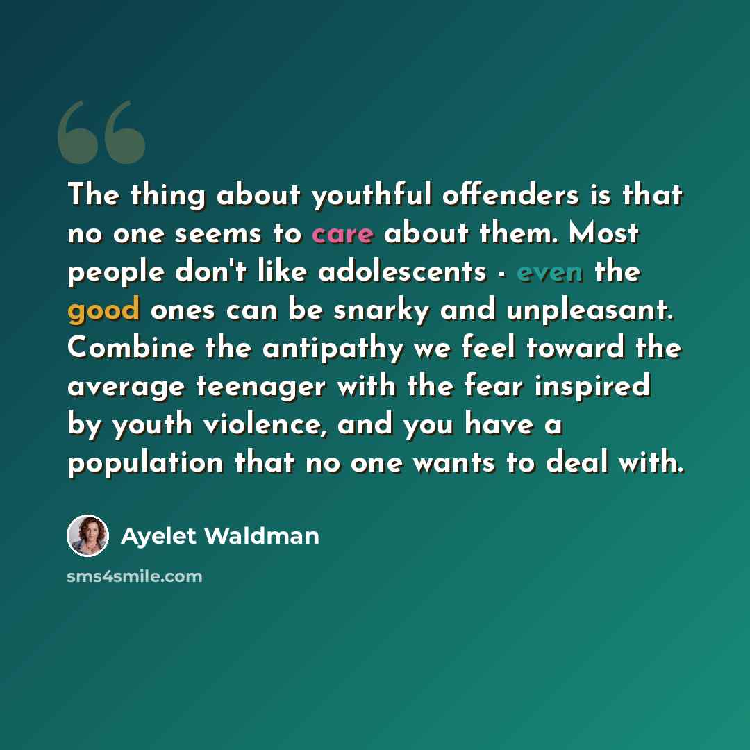 “The thing about youthful offenders is that no one seems to care about them. Most people don't like adolescents - even the good ones can be snarky and unpleasant. Combine the antipathy we feel toward the average teenager with the fear inspired by youth violence, and you have a population that no…” quote by Ayelet Waldman