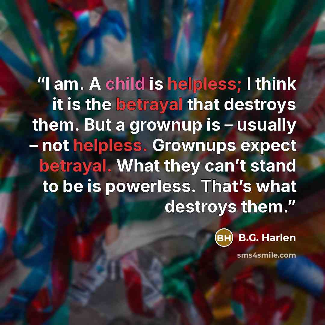 “I am. A child is helpless; I think it is the betrayal that destroys them. But a grownup is – usually – not helpless. Grownups expect betrayal. What they can’t stand to be is powerless. That’s what destroys them.” quote by B.G. Harlen