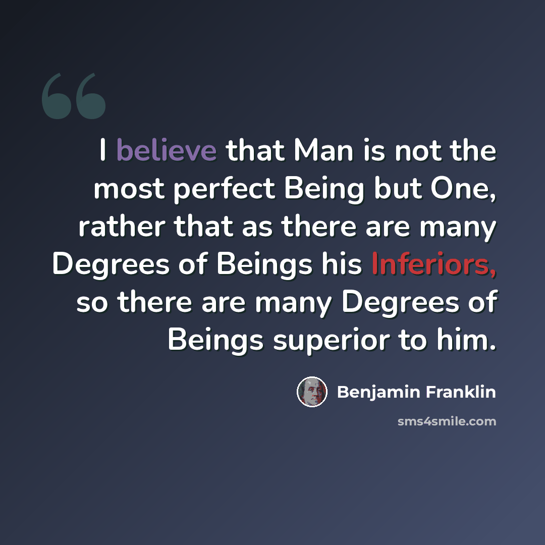 “I believe that Man is not the most perfect Being but One, rather that as there are many Degrees of Beings his Inferiors, so there are many Degrees of Beings superior to him.” quote by Benjamin Franklin