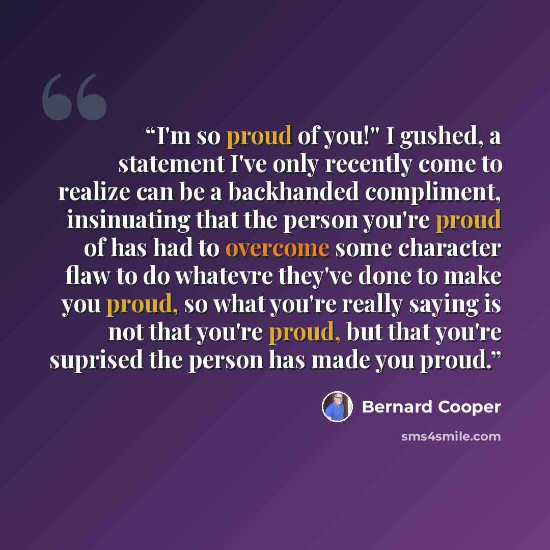 “I'm so proud of you!'' I gushed, a statement I've only recently come to realize can be a backhanded compliment, insinuating that the person you're proud of has had to overcome some character flaw to do whatevre they've done to make you proud, so what you're really saying is not that you're proud…” quote by Bernard Cooper