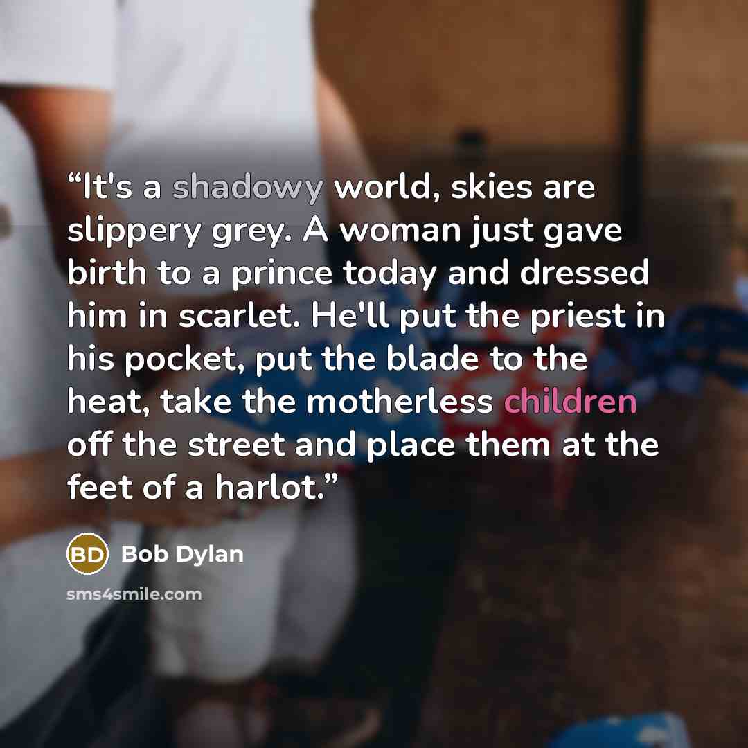 “It's a shadowy world, skies are slippery grey. A woman just gave birth to a prince today and dressed him in scarlet. He'll put the priest in his pocket, put the blade to the heat, take the motherless children off the street and place them at the feet of a harlot.” quote by Bob Dylan