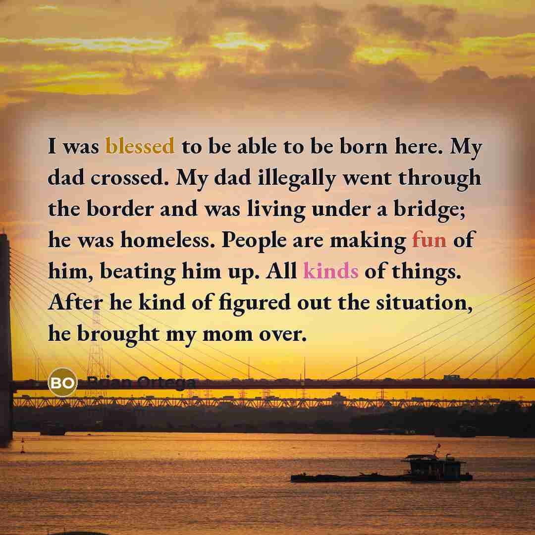 “I was blessed to be able to be born here. My dad crossed. My dad illegally went through the border and was living under a bridge; he was homeless. People are making fun of him, beating him up. All kinds of things. After he kind of figured out the situation, he brought my mom over.” quote by Brian Ortega