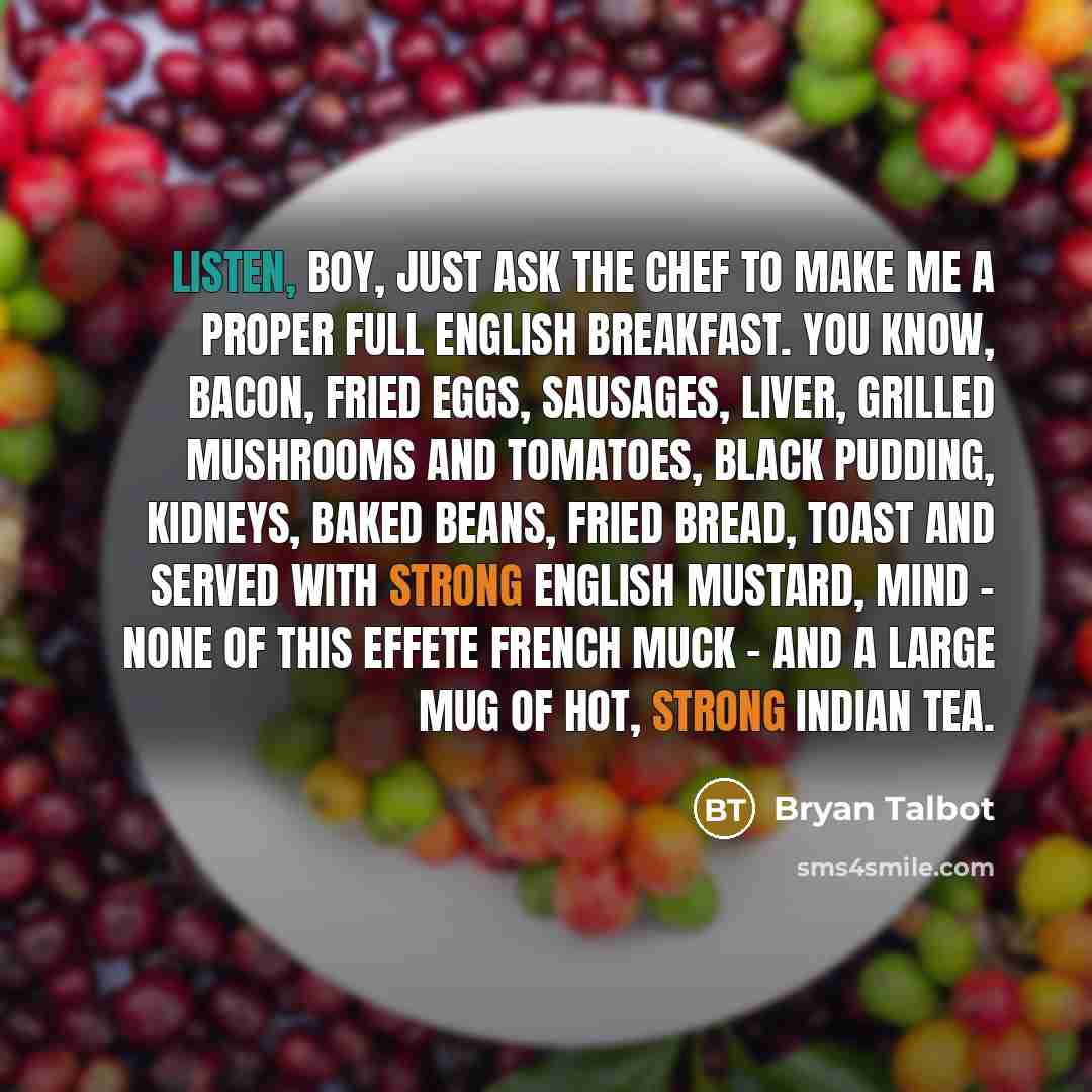 “Listen, boy, just ask the chef to make me a proper Full English Breakfast. You know, bacon, fried eggs, sausages, liver, grilled mushrooms and tomatoes, black pudding, kidneys, baked beans, fried bread, toast and served with strong English mustard, mind - none of this effete French muck - and a…” quote by Bryan Talbot